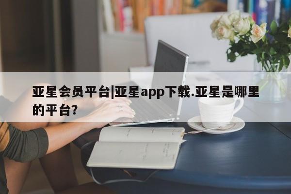亚星网站 亚星娱乐亚星会员平台|亚星app下载.亚星是哪里的平台？