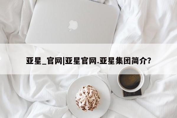 亚星网站 亚星娱乐亚星_官网|亚星官网.亚星集团简介？