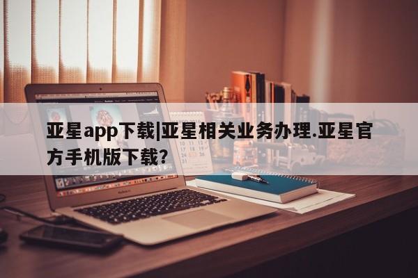 亚星网站 亚星娱乐亚星app下载|亚星相关业务办理.亚星官方手机版下载？