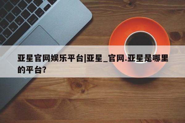 亚星网站 亚星娱乐亚星官网娱乐平台|亚星_官网.亚星是哪里的平台？