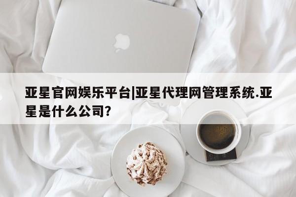亚星网站 亚星娱乐亚星官网娱乐平台|亚星代理网管理系统.亚星是什么公司？
