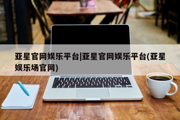 亚星网站 亚星娱乐亚星官网娱乐平台|亚星官网娱乐平台(亚星娱乐场官网)