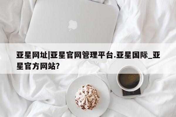 亚星网站 亚星娱乐亚星网址|亚星官网管理平台.亚星国际_亚星官方网站？