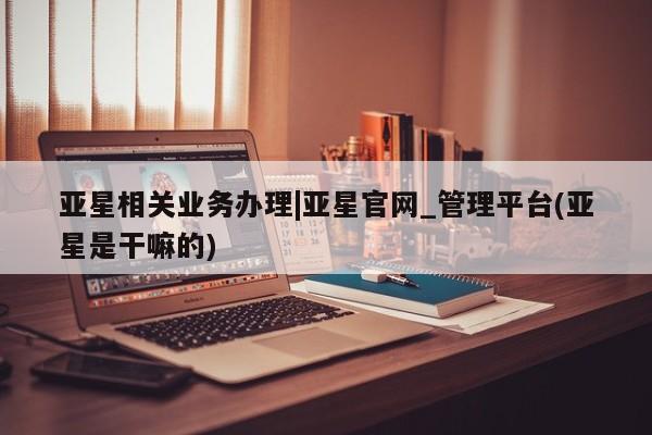 亚星网站 亚星娱乐亚星相关业务办理|亚星官网_管理平台(亚星是干嘛的)