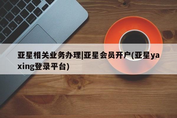 亚星网站 亚星娱乐亚星相关业务办理|亚星会员开户(亚星yaxing登录平台)