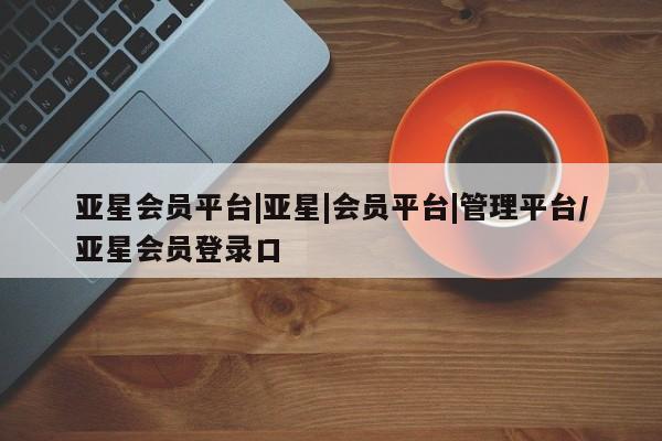 亚星网站 亚星娱乐亚星会员平台|亚星|会员平台|管理平台/亚星会员登录口
