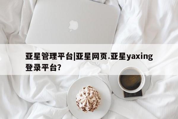 亚星网站 亚星娱乐亚星管理平台|亚星网页.亚星yaxing登录平台？