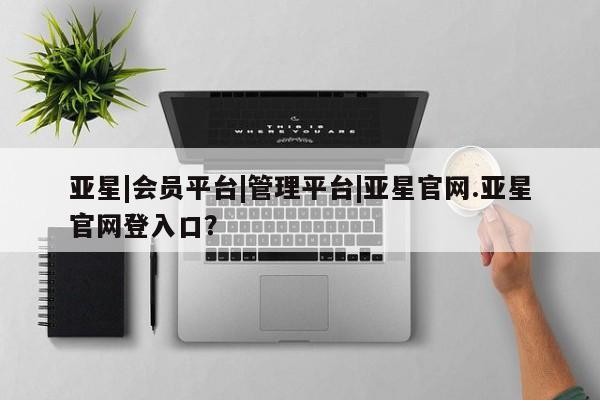 亚星网站 亚星娱乐亚星|会员平台|管理平台|亚星官网.亚星官网登入口？