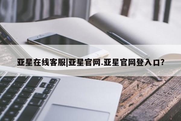 亚星网站 亚星娱乐亚星在线客服|亚星官网.亚星官网登入口？