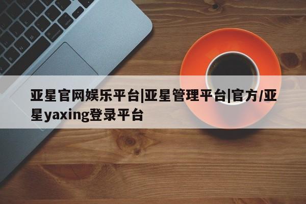 亚星网站 亚星娱乐亚星官网娱乐平台|亚星管理平台|官方/亚星yaxing登录平台